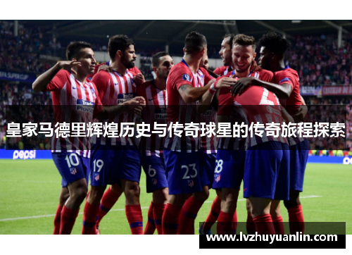 皇家马德里辉煌历史与传奇球星的传奇旅程探索