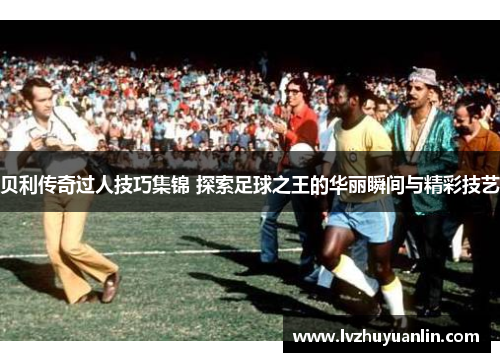 贝利传奇过人技巧集锦 探索足球之王的华丽瞬间与精彩技艺