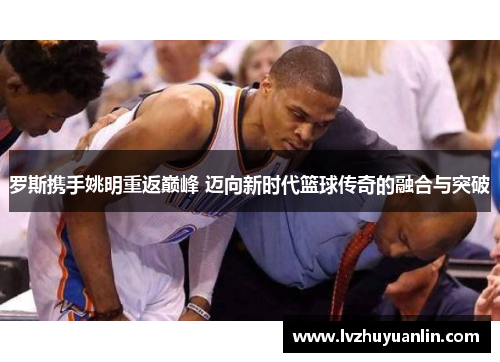 罗斯携手姚明重返巅峰 迈向新时代篮球传奇的融合与突破