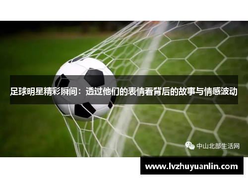 足球明星精彩瞬间：透过他们的表情看背后的故事与情感波动