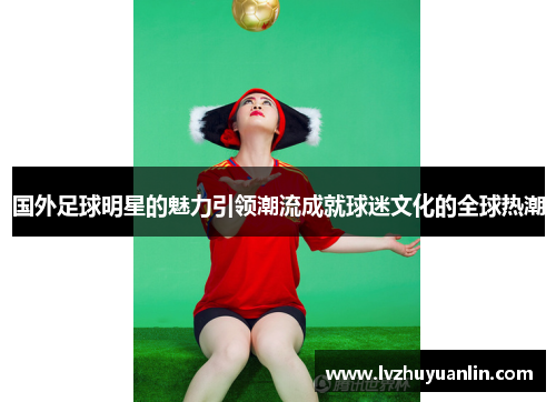国外足球明星的魅力引领潮流成就球迷文化的全球热潮
