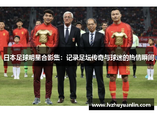 日本足球明星合影集：记录足坛传奇与球迷的热情瞬间
