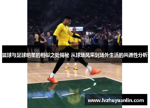 篮球与足球明星的相似之处揭秘 从球场风采到场外生活的共通性分析