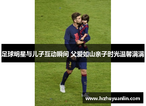 足球明星与儿子互动瞬间 父爱如山亲子时光温馨满满