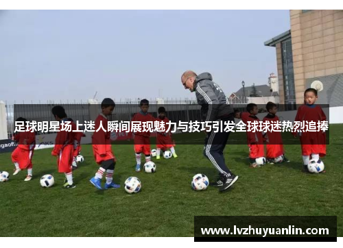 足球明星场上迷人瞬间展现魅力与技巧引发全球球迷热烈追捧