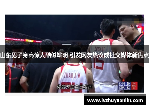 山东男子身高惊人酷似姚明 引发网友热议成社交媒体新焦点