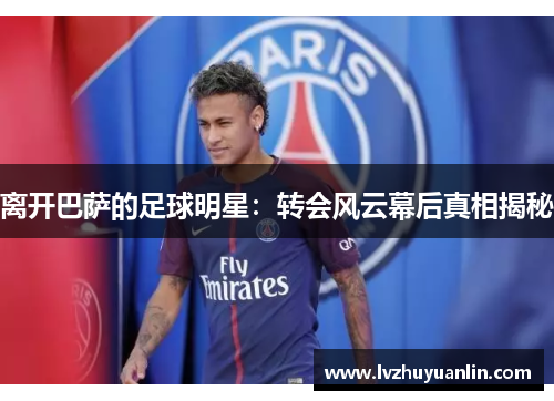 离开巴萨的足球明星：转会风云幕后真相揭秘