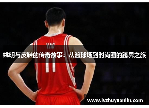 姚明与皮鞋的传奇故事：从篮球场到时尚圈的跨界之旅
