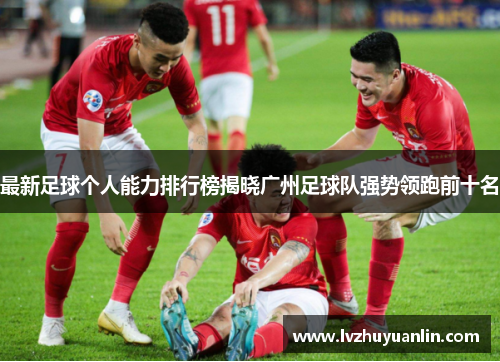最新足球个人能力排行榜揭晓广州足球队强势领跑前十名