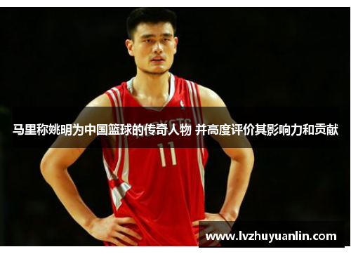 马里称姚明为中国篮球的传奇人物 并高度评价其影响力和贡献