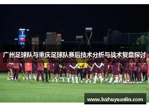 广州足球队与重庆足球队赛后技术分析与战术复盘探讨