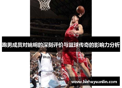跑男成员对姚明的深刻评价与篮球传奇的影响力分析