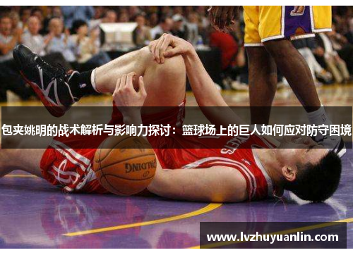 包夹姚明的战术解析与影响力探讨：篮球场上的巨人如何应对防守困境