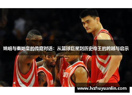 姚明与秦始皇的传奇对话：从篮球巨星到历史帝王的跨越与启示