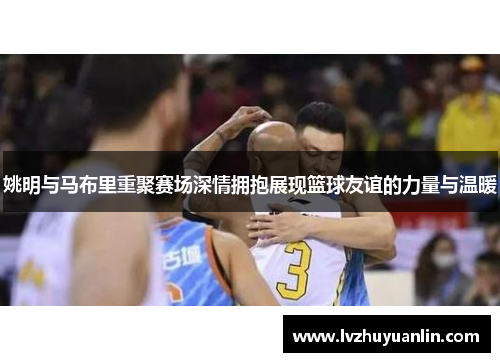 姚明与马布里重聚赛场深情拥抱展现篮球友谊的力量与温暖