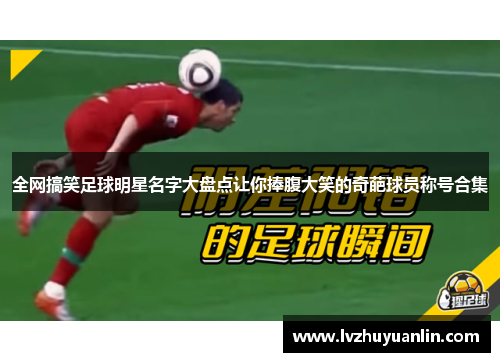 全网搞笑足球明星名字大盘点让你捧腹大笑的奇葩球员称号合集