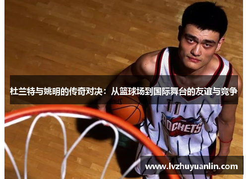 杜兰特与姚明的传奇对决：从篮球场到国际舞台的友谊与竞争