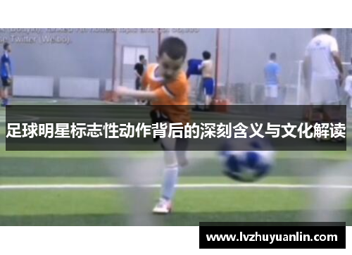 足球明星标志性动作背后的深刻含义与文化解读