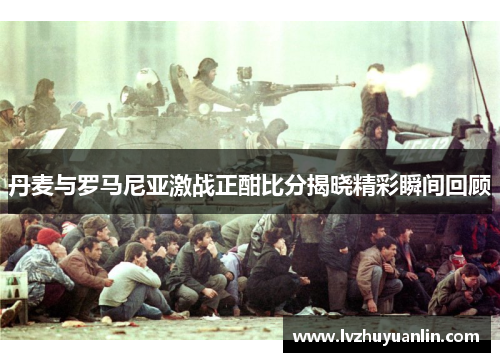 丹麦与罗马尼亚激战正酣比分揭晓精彩瞬间回顾