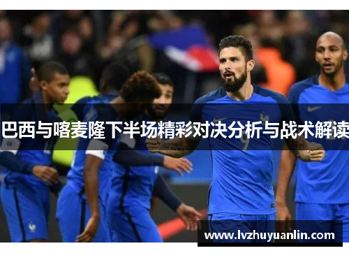 巴西与喀麦隆下半场精彩对决分析与战术解读