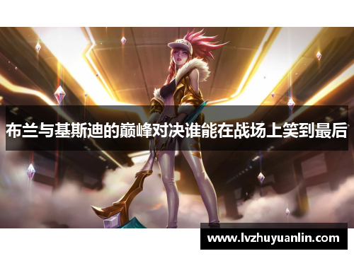 布兰与基斯迪的巅峰对决谁能在战场上笑到最后